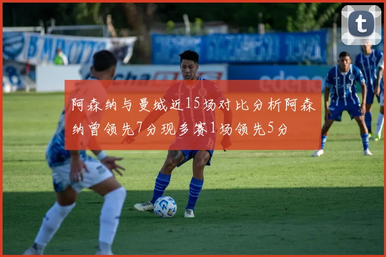 阿森纳与曼城近15场对比分析阿森纳曾领先7分现多赛1场领先5分
