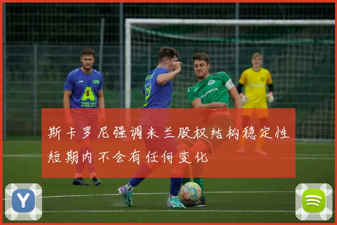 斯卡罗尼强调米兰股权结构稳定性短期内不会有任何变化