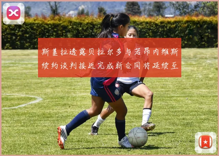 斯基拉透露贝拉尔多与若昂内维斯续约谈判接近完成新合同将延续至2030年