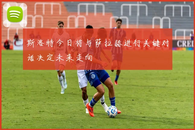 斯洛特今日将与萨拉赫进行关键对话决定未来走向