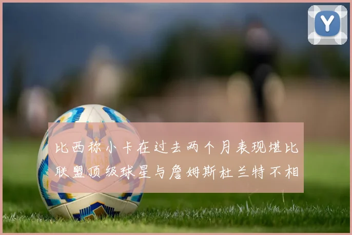 比西称小卡在过去两个月表现堪比联盟顶级球星与詹姆斯杜兰特不相上下